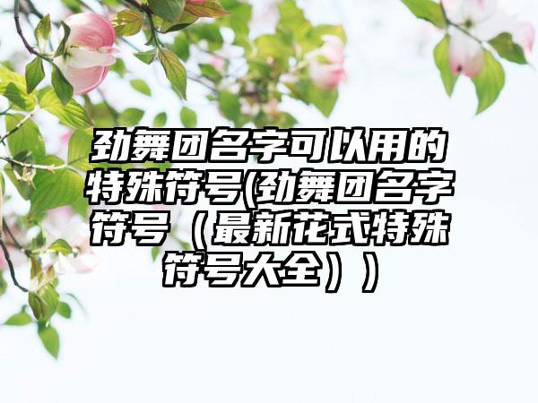 劲舞团名字可以用的特殊符号(劲舞团名字符号（最新花式特殊符号大全）)