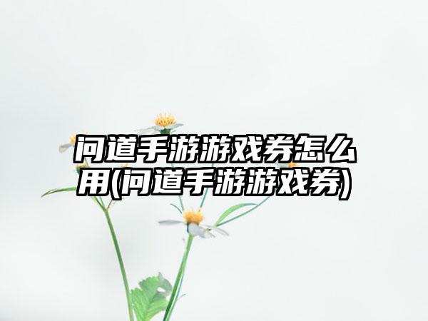 问道手游游戏券怎么用(问道手游游戏券)