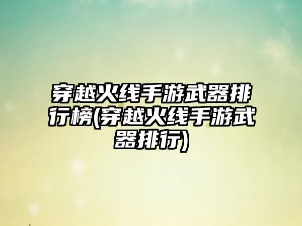 穿越火线手游武器排行榜(穿越火线手游武器排行)