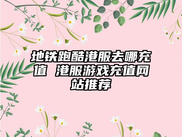 地铁跑酷港服去哪充值 港服游戏充值网站推荐