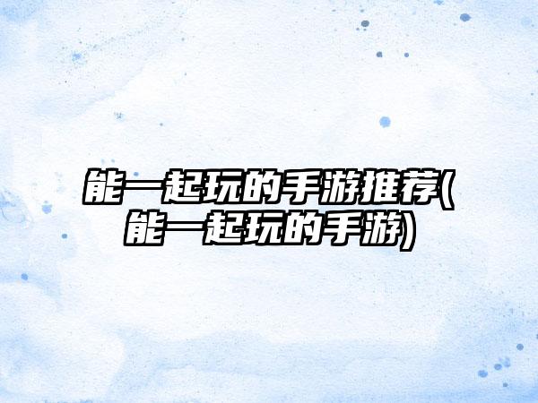 能一起玩的手游推荐(能一起玩的手游)