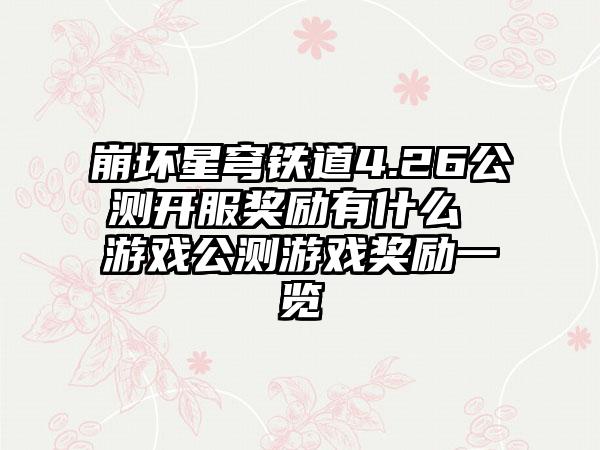 崩坏星穹铁道4.26公测开服奖励有什么 游戏公测游戏奖励一览