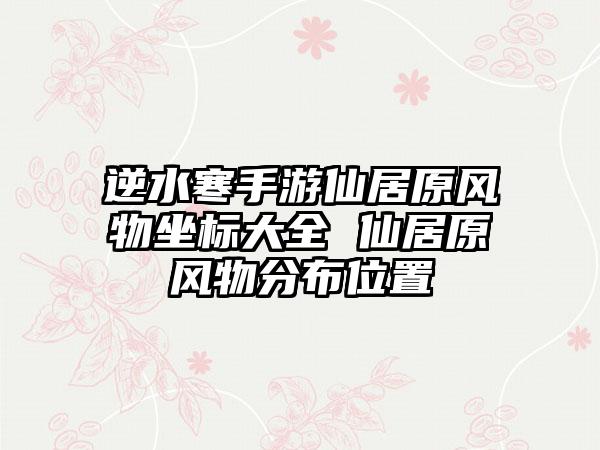 逆水寒手游仙居原风物坐标大全 仙居原风物分布位置