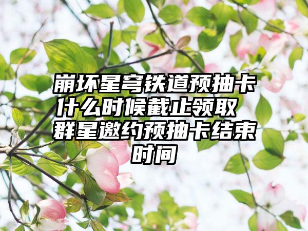 崩坏星穹铁道预抽卡什么时候截止领取 群星邀约预抽卡结束时间