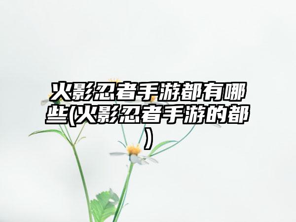 火影忍者手游都有哪些(火影忍者手游的都)