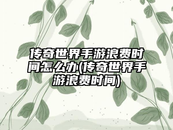 传奇世界手游浪费时间怎么办(传奇世界手游浪费时间)