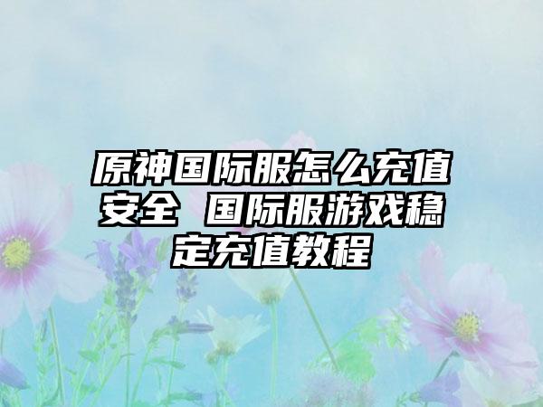 原神国际服怎么充值安全 国际服游戏稳定充值教程