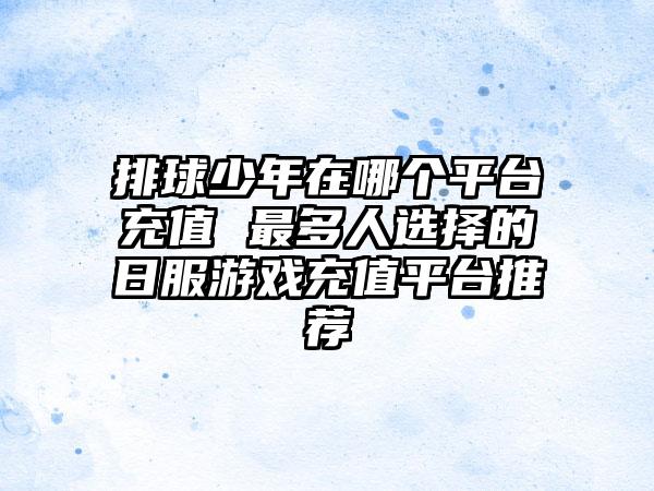 排球少年在哪个平台充值 最多人选择的日服游戏充值平台推荐