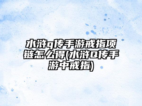 水浒q传手游戒指项链怎么得(水浒Q传手游中戒指)
