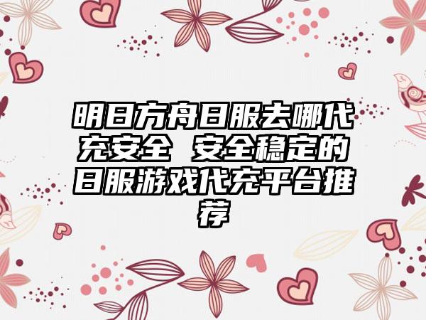 明日方舟日服去哪代充安全 安全稳定的日服游戏代充平台推荐