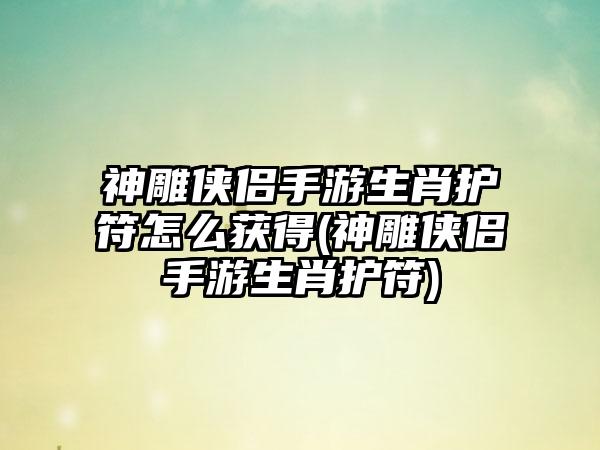 神雕侠侣手游生肖护符怎么获得(神雕侠侣手游生肖护符)