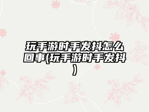 玩手游时手发抖怎么回事(玩手游时手发抖)