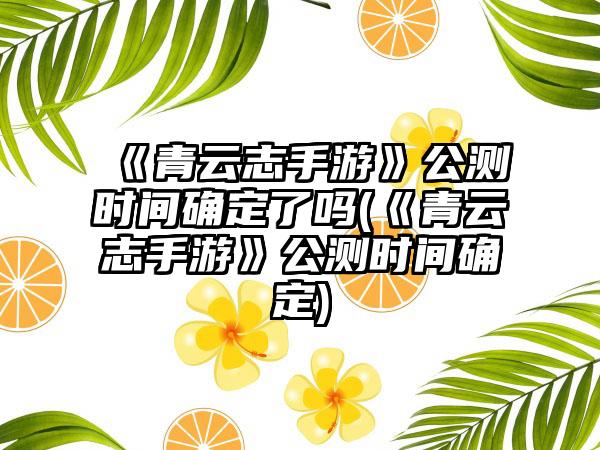《青云志手游》公测时间确定了吗(《青云志手游》公测时间确定)