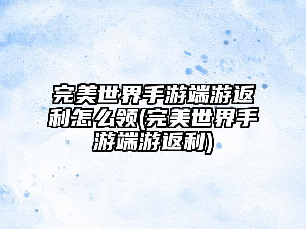 完美世界手游端游返利怎么领(完美世界手游端游返利)