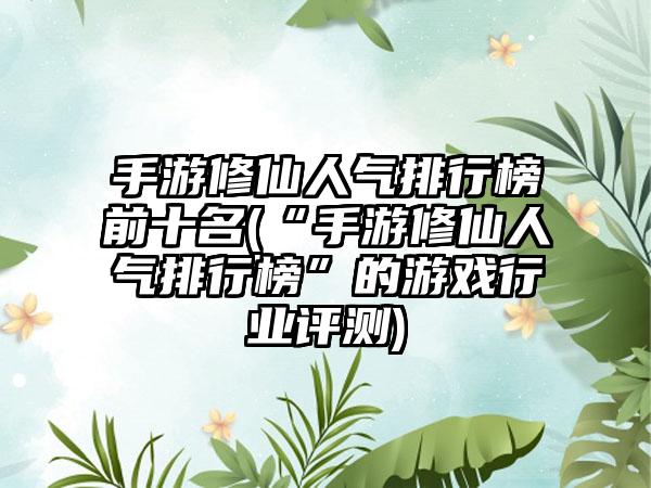 手游修仙人气排行榜前十名(“手游修仙人气排行榜”的游戏行业评测)
