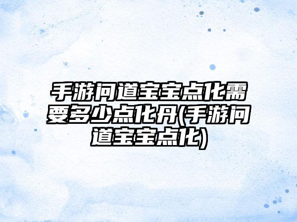 手游问道宝宝点化需要多少点化丹(手游问道宝宝点化)