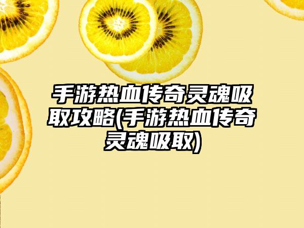 手游热血传奇灵魂吸取攻略(手游热血传奇灵魂吸取)