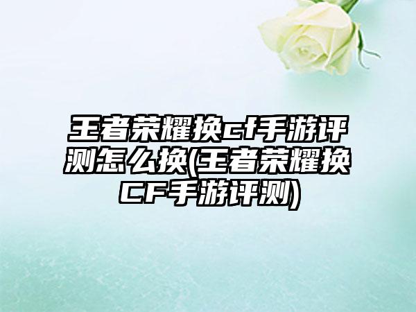 王者荣耀换cf手游评测怎么换(王者荣耀换CF手游评测)