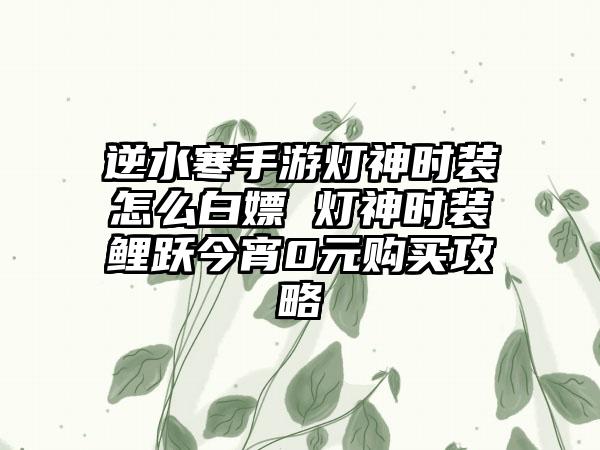 逆水寒手游灯神时装怎么白嫖 灯神时装鲤跃今宵0元购买攻略