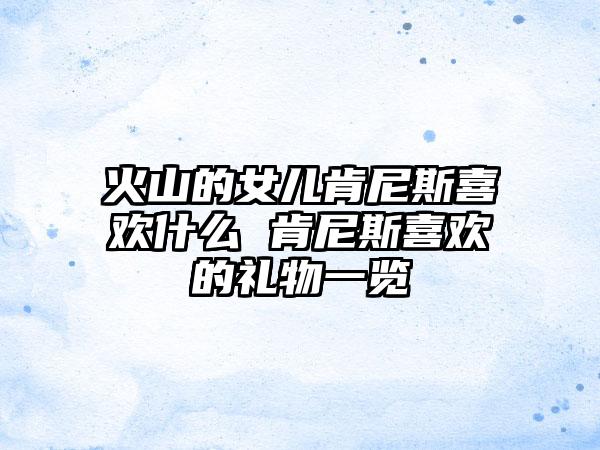 火山的女儿肯尼斯喜欢什么 肯尼斯喜欢的礼物一览