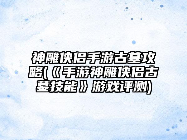 神雕侠侣手游古墓攻略(《手游神雕侠侣古墓技能》游戏评测)