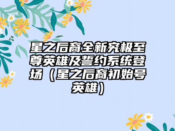 星之后裔全新究极至尊英雄及誓约系统登场（星之后裔初始号英雄）