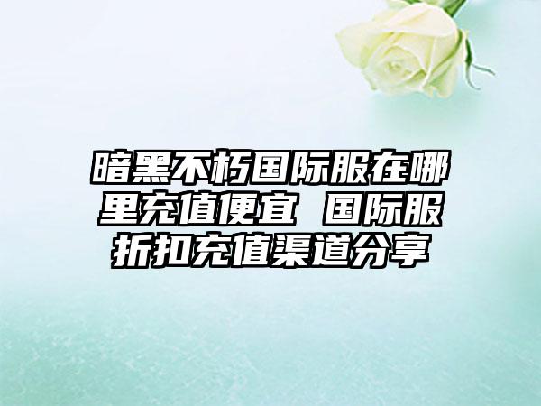 暗黑不朽国际服在哪里充值便宜 国际服折扣充值渠道分享