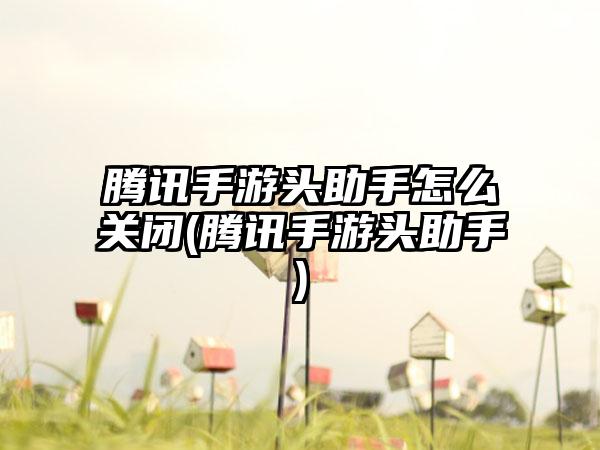 腾讯手游头助手怎么关闭(腾讯手游头助手)