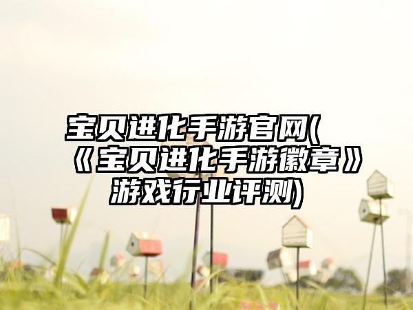 宝贝进化手游官网(《宝贝进化手游徽章》游戏行业评测)