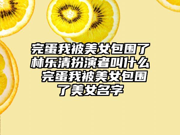 完蛋我被美女包围了林乐清扮演者叫什么 完蛋我被美女包围了美女名字
