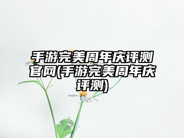 手游完美周年庆评测官网(手游完美周年庆评测)