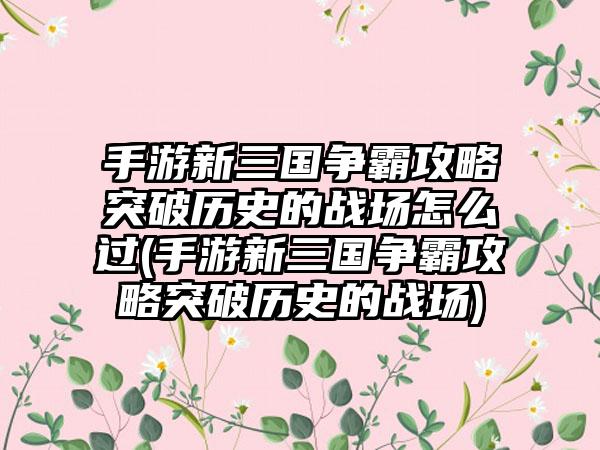 手游新三国争霸攻略突破历史的战场怎么过(手游新三国争霸攻略突破历史的战场)