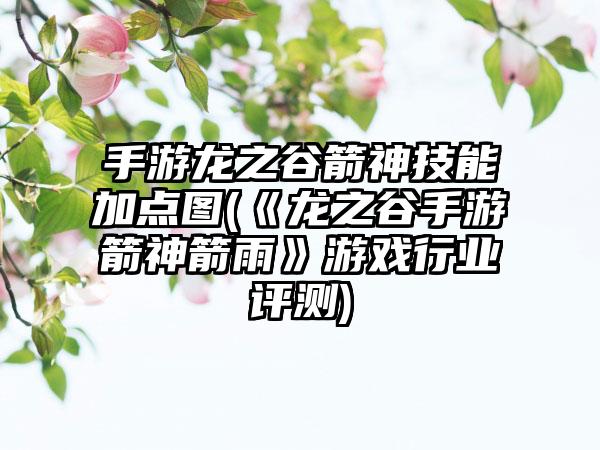 手游龙之谷箭神技能加点图(《龙之谷手游箭神箭雨》游戏行业评测)