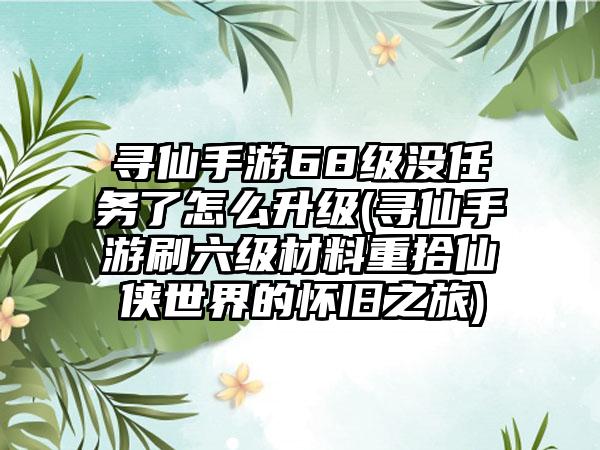 寻仙手游68级没任务了怎么升级(寻仙手游刷六级材料重拾仙侠世界的怀旧之旅)