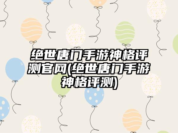 绝世唐门手游神格评测官网(绝世唐门手游神格评测)