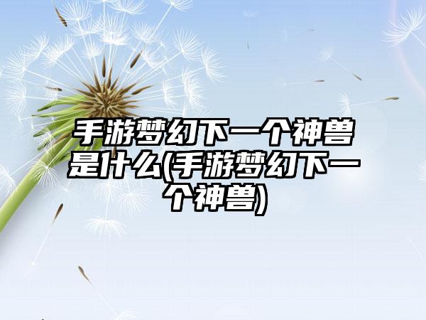 手游梦幻下一个神兽是什么(手游梦幻下一个神兽)