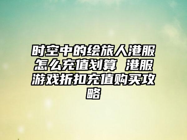 时空中的绘旅人港服怎么充值划算 港服游戏折扣充值购买攻略