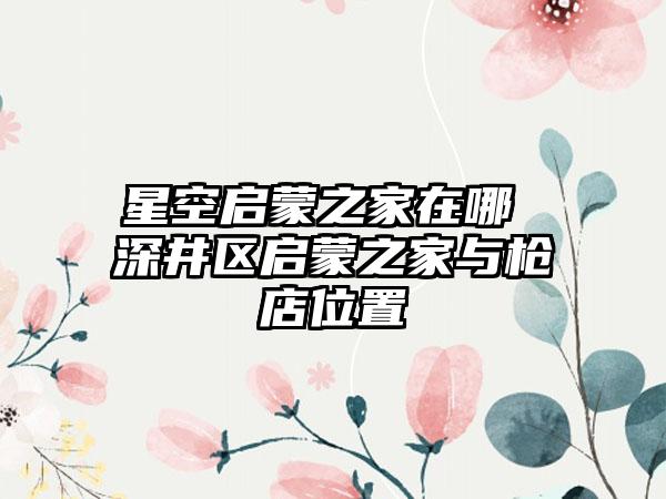 星空启蒙之家在哪 深井区启蒙之家与枪店位置