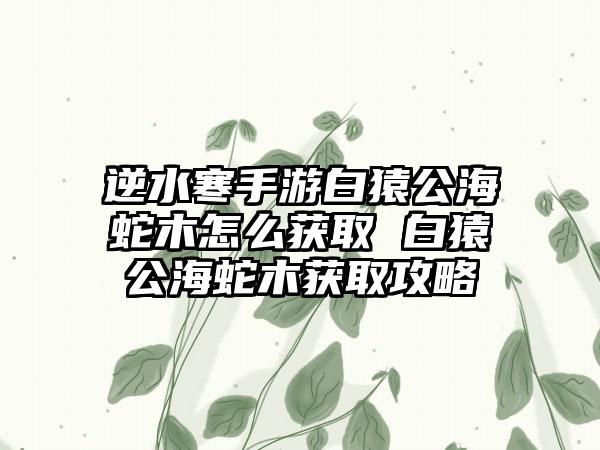 逆水寒手游白猿公海蛇木怎么获取 白猿公海蛇木获取攻略