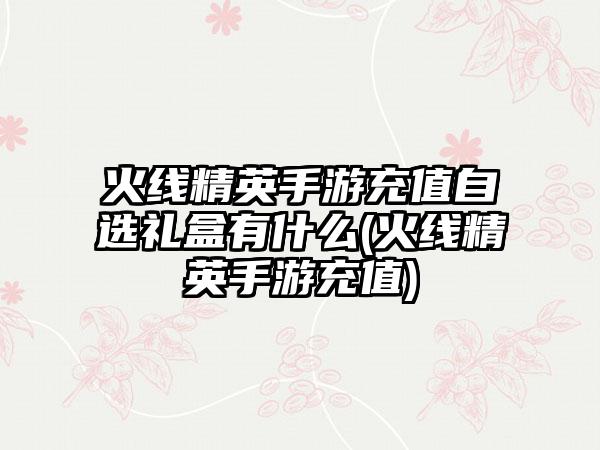 火线精英手游充值自选礼盒有什么(火线精英手游充值)