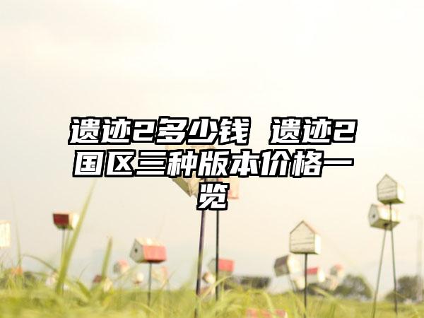 遗迹2多少钱 遗迹2国区三种版本价格一览