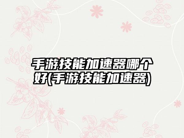 手游技能加速器哪个好(手游技能加速器)