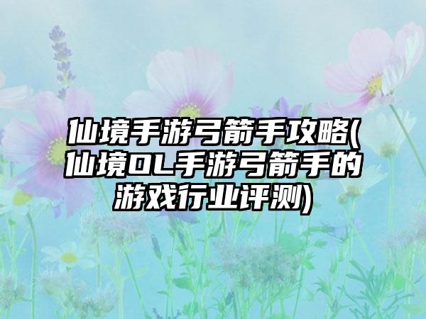 仙境手游弓箭手攻略(仙境OL手游弓箭手的游戏行业评测)