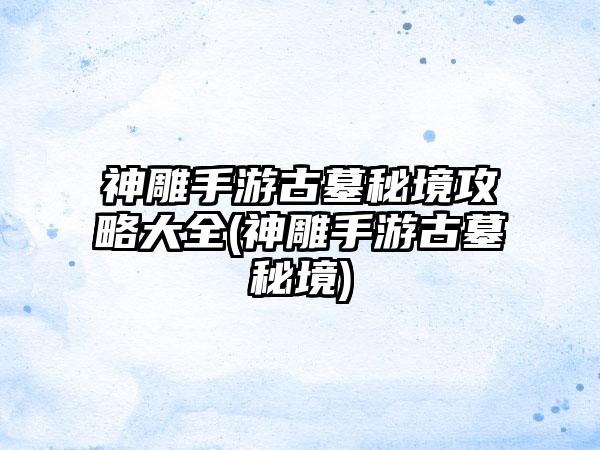 神雕手游古墓秘境攻略大全(神雕手游古墓秘境)