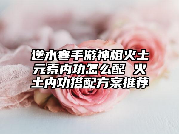 逆水寒手游神相火土元素内功怎么配 火土内功搭配方案推荐
