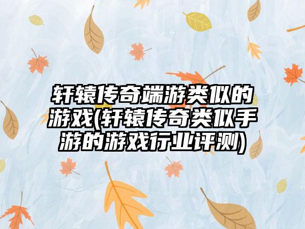 轩辕传奇端游类似的游戏(轩辕传奇类似手游的游戏行业评测)