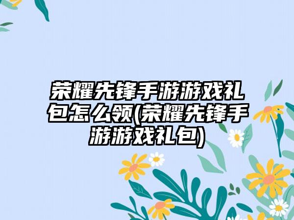荣耀先锋手游游戏礼包怎么领(荣耀先锋手游游戏礼包)