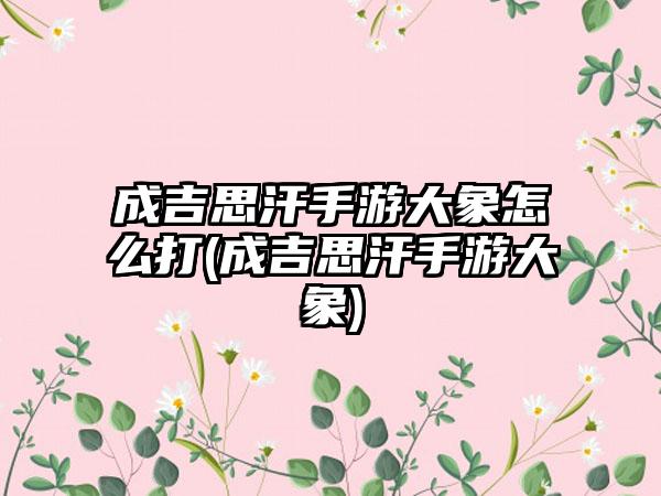 成吉思汗手游大象怎么打(成吉思汗手游大象)