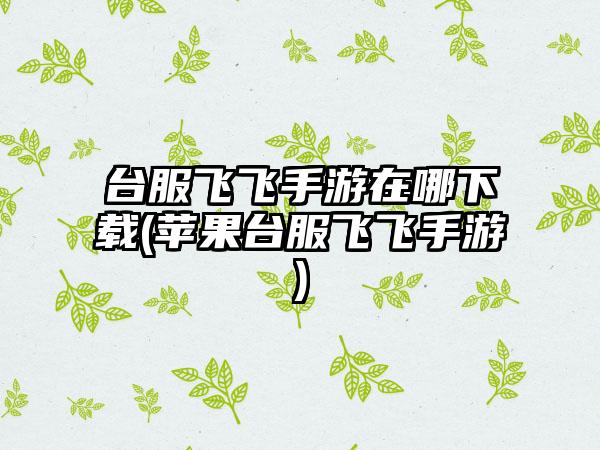 台服飞飞手游在哪下载(苹果台服飞飞手游)