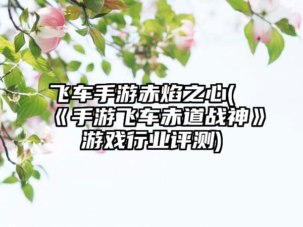 飞车手游赤焰之心(《手游飞车赤道战神》游戏行业评测)